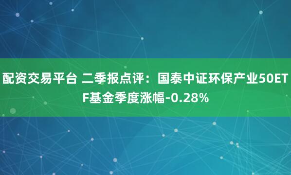 配资交易平台 二季报点评：国泰中证环保产业50ETF基金季度涨幅-0.28%