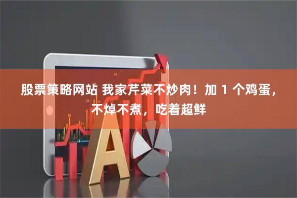 股票策略网站 我家芹菜不炒肉！加 1 个鸡蛋，不焯不煮，吃着超鲜