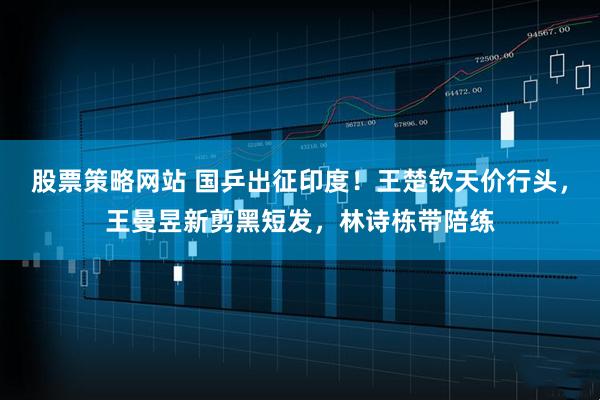 股票策略网站 国乒出征印度！王楚钦天价行头，王曼昱新剪黑短发，林诗栋带陪练