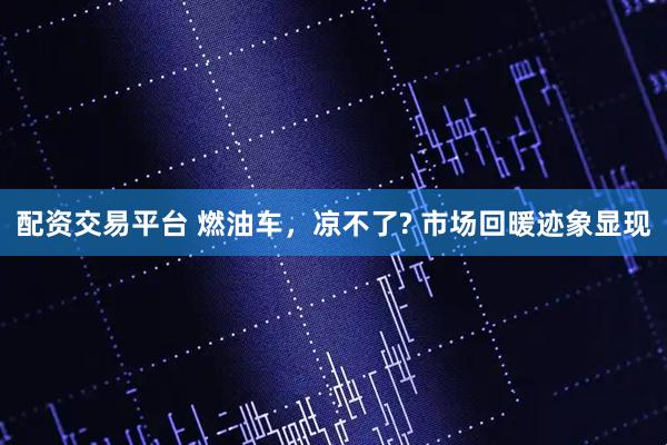 配资交易平台 燃油车，凉不了? 市场回暖迹象显现