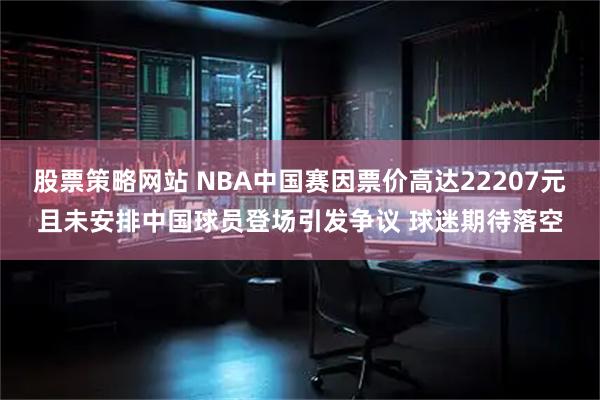 股票策略网站 NBA中国赛因票价高达22207元且未安排中国球员登场引发争议 球迷期待落空