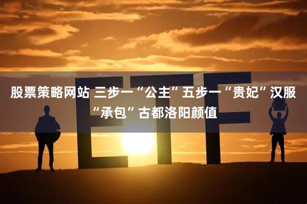 股票策略网站 三步一“公主”五步一“贵妃”汉服“承包”古都洛阳颜值