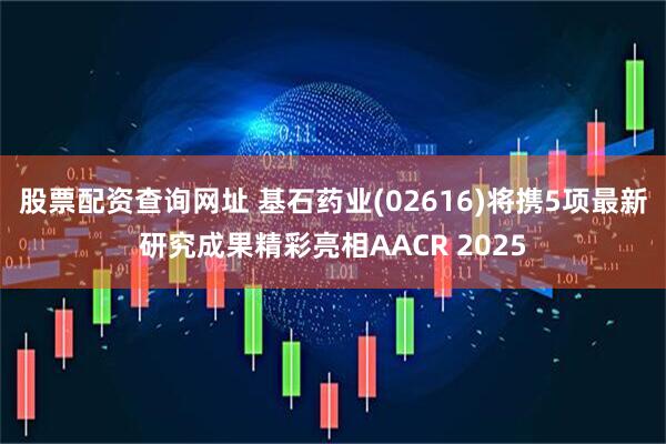 股票配资查询网址 基石药业(02616)将携5项最新研究成果精彩亮相AACR 2025
