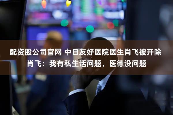 配资股公司官网 中日友好医院医生肖飞被开除 肖飞：我有私生活问题，医德没问题