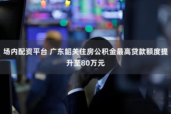 场内配资平台 广东韶关住房公积金最高贷款额度提升至80万元