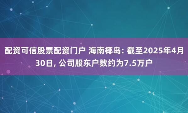 配资可信股票配资门户 海南椰岛: 截至2025年4月30日, 公司股东户数约为7.5万户
