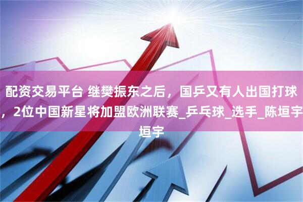 配资交易平台 继樊振东之后，国乒又有人出国打球，2位中国新星将加盟欧洲联赛_乒乓球_选手_陈垣宇