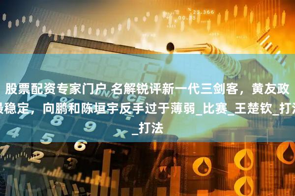 股票配资专家门户 名解锐评新一代三剑客，黄友政最稳定，向鹏和陈垣宇反手过于薄弱_比赛_王楚钦_打法