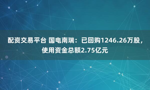 配资交易平台 国电南瑞：已回购1246.26万股，使用资金总额2.75亿元