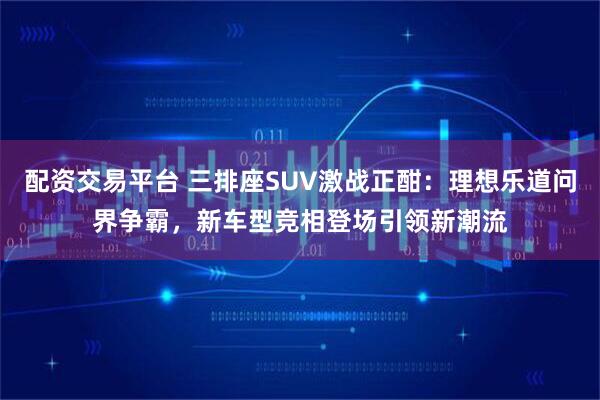 配资交易平台 三排座SUV激战正酣：理想乐道问界争霸，新车型竞相登场引领新潮流