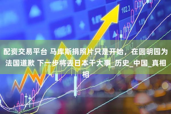 配资交易平台 马库斯捐照片只是开始，在圆明园为法国道歉 下一步将去日本干大事_历史_中国_真相