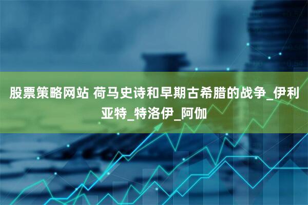 股票策略网站 荷马史诗和早期古希腊的战争_伊利亚特_特洛伊_阿伽