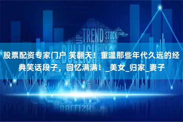 股票配资专家门户 笑翻天！重温那些年代久远的经典笑话段子，回忆满满！_美女_归家_妻子