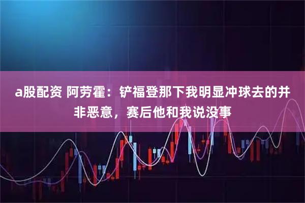 a股配资 阿劳霍：铲福登那下我明显冲球去的并非恶意，赛后他和我说没事