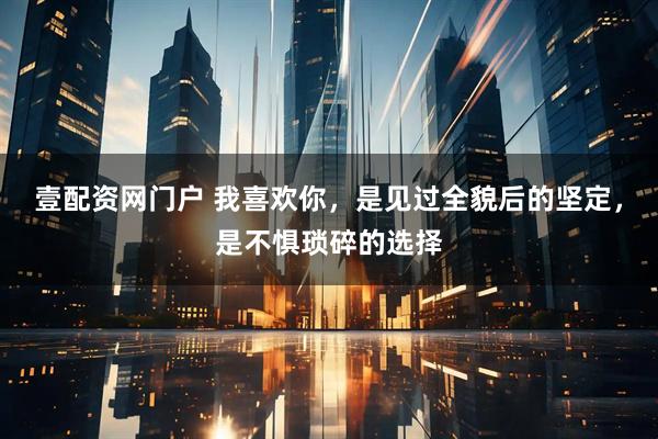 壹配资网门户 我喜欢你，是见过全貌后的坚定，是不惧琐碎的选择