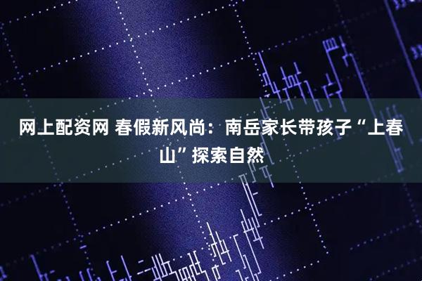网上配资网 春假新风尚：南岳家长带孩子“上春山”探索自然